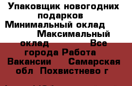 Упаковщик новогодних подарков › Минимальный оклад ­ 38 000 › Максимальный оклад ­ 50 000 - Все города Работа » Вакансии   . Самарская обл.,Похвистнево г.